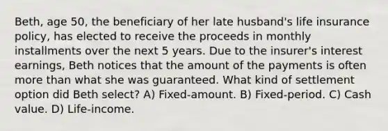 Beth, age 50, the beneficiary of her late husband's life insurance policy, has elected to receive the proceeds in monthly installments over the next 5 years. Due to the insurer's interest earnings, Beth notices that the amount of the payments is often <a href='https://www.questionai.com/knowledge/keWHlEPx42-more-than' class='anchor-knowledge'>more than</a> what she was guaranteed. What kind of settlement option did Beth select? A) Fixed-amount. B) Fixed-period. C) Cash value. D) Life-income.