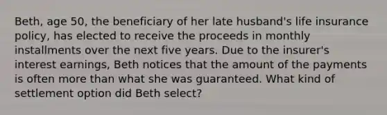 Beth, age 50, the beneficiary of her late husband's life insurance policy, has elected to receive the proceeds in monthly installments over the next five years. Due to the insurer's interest earnings, Beth notices that the amount of the payments is often more than what she was guaranteed. What kind of settlement option did Beth select?