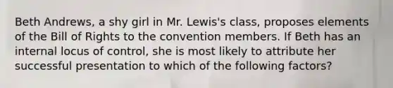 Beth​ Andrews, a shy girl in Mr.​ Lewis's class, proposes elements of the Bill of Rights to the convention members. If Beth has an internal locus of​ control, she is most likely to attribute her successful presentation to which of the following​ factors?