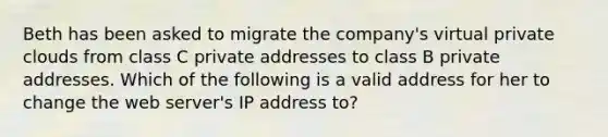 Beth has been asked to migrate the company's virtual private clouds from class C private addresses to class B private addresses. Which of the following is a valid address for her to change the web server's IP address to?