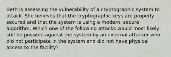 Beth is assessing the vulnerability of a cryptographic system to attack. She believes that the cryptographic keys are properly secured and that the system is using a modern, secure algorithm. Which one of the following attacks would most likely still be possible against the system by an external attacker who did not participate in the system and did not have physical access to the facility?