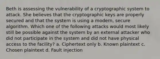 Beth is assessing the vulnerability of a cryptographic system to attack. She believes that the cryptographic keys are properly secured and that the system is using a modern, secure algorithm. Which one of the following attacks would most likely still be possible against the system by an external attacker who did not participate in the system and did not have physical access to the facility? a. Ciphertext only b. Known plaintext c. Chosen plaintext d. Fault injection