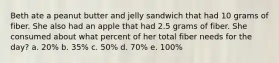 Beth ate a peanut butter and jelly sandwich that had 10 grams of fiber. She also had an apple that had 2.5 grams of fiber. She consumed about what percent of her total fiber needs for the day? a. 20% b. 35% c. 50% d. 70% e. 100%