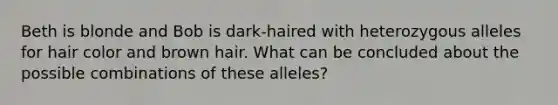 Beth is blonde and Bob is dark-haired with heterozygous alleles for hair color and brown hair. What can be concluded about the possible combinations of these alleles?