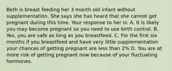 Beth is breast feeding her 3 month old infant without supplementation. She says she has heard that she cannot get pregnant during this time. Your response to her is: A. It is likely you may become pregnant so you need to use birth control. B. Yes, you are safe as long as you breastfeed. C. For the first six months if you breastfeed and have very little supplementation your chances of getting pregnant are less than 2% D. You are at more risk of getting pregnant now because of your fluctuating hormones.