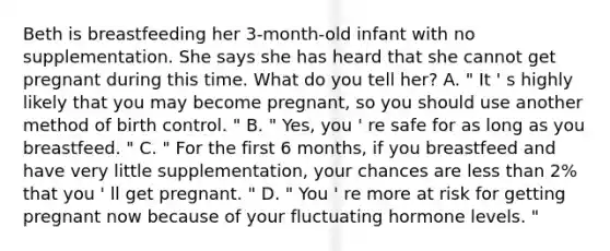 Beth is breastfeeding her 3-month-old infant with no supplementation. She says she has heard that she cannot get pregnant during this time. What do you tell her? A. " It ' s highly likely that you may become pregnant, so you should use another method of birth control. " B. " Yes, you ' re safe for as long as you breastfeed. " C. " For the first 6 months, if you breastfeed and have very little supplementation, your chances are less than 2% that you ' ll get pregnant. " D. " You ' re more at risk for getting pregnant now because of your fluctuating hormone levels. "