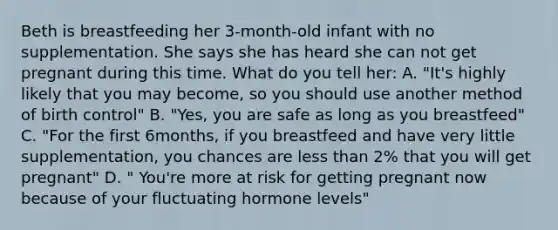 Beth is breastfeeding her 3-month-old infant with no supplementation. She says she has heard she can not get pregnant during this time. What do you tell her: A. "It's highly likely that you may become, so you should use another method of birth control" B. "Yes, you are safe as long as you breastfeed" C. "For the first 6months, if you breastfeed and have very little supplementation, you chances are less than 2% that you will get pregnant" D. " You're more at risk for getting pregnant now because of your fluctuating hormone levels"