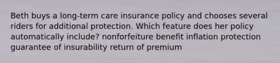 Beth buys a long-term care insurance policy and chooses several riders for additional protection. Which feature does her policy automatically include? nonforfeiture benefit inflation protection guarantee of insurability return of premium