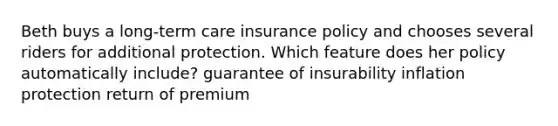 Beth buys a long-term care insurance policy and chooses several riders for additional protection. Which feature does her policy automatically include? guarantee of insurability inflation protection return of premium