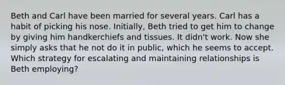 Beth and Carl have been married for several years. Carl has a habit of picking his nose. Initially, Beth tried to get him to change by giving him handkerchiefs and tissues. It didn't work. Now she simply asks that he not do it in public, which he seems to accept. Which strategy for escalating and maintaining relationships is Beth employing?