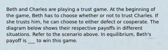 Beth and Charles are playing a trust game. At the beginning of the game, Beth has to choose whether or not to trust Charles. If she trusts him, he can choose to either defect or cooperate. The diagram below shows their respective payoffs in different situations. Refer to the scenario above. In equilibrium, Beth's payoff is ___ to win this game.