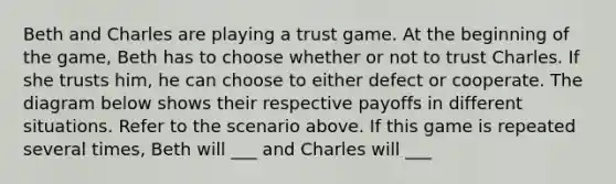 Beth and Charles are playing a trust game. At the beginning of the game, Beth has to choose whether or not to trust Charles. If she trusts him, he can choose to either defect or cooperate. The diagram below shows their respective payoffs in different situations. Refer to the scenario above. If this game is repeated several times, Beth will ___ and Charles will ___