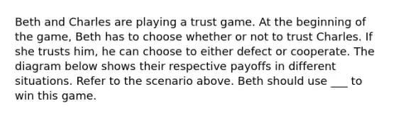 Beth and Charles are playing a trust game. At the beginning of the game, Beth has to choose whether or not to trust Charles. If she trusts him, he can choose to either defect or cooperate. The diagram below shows their respective payoffs in different situations. Refer to the scenario above. Beth should use ___ to win this game.