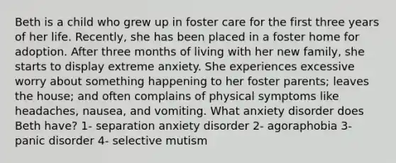 Beth is a child who grew up in foster care for the first three years of her life. Recently, she has been placed in a foster home for adoption. After three months of living with her new family, she starts to display extreme anxiety. She experiences excessive worry about something happening to her foster parents; leaves the house; and often complains of physical symptoms like headaches, nausea, and vomiting. What anxiety disorder does Beth have? 1- separation anxiety disorder 2- agoraphobia 3- panic disorder 4- selective mutism