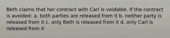 Beth claims that her contract with Carl is voidable. If the contract is avoided: a. both parties are released from it b. neither party is released from it c. only Beth is released from it d. only Carl is released from it