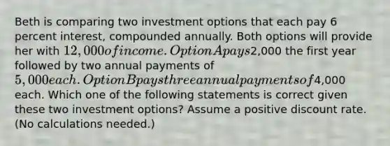 Beth is comparing two investment options that each pay 6 percent interest, compounded annually. Both options will provide her with 12,000 of income. Option A pays2,000 the first year followed by two annual payments of 5,000 each. Option B pays three annual payments of4,000 each. Which one of the following statements is correct given these two investment options? Assume a positive discount rate. (No calculations needed.)