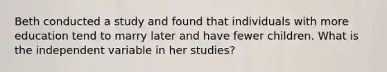 Beth conducted a study and found that individuals with more education tend to marry later and have fewer children. What is the independent variable in her studies?