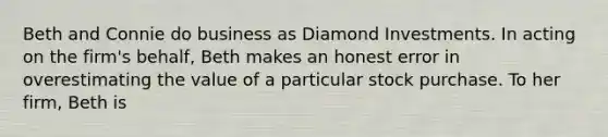 Beth and Connie do business as Diamond Investments. In acting on the firm's behalf, Beth makes an honest error in overestimating the value of a particular stock purchase. To her firm, Beth is