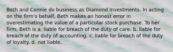 Beth and Connie do business as Diamond Investments. In acting on the firm's behalf, Beth makes an honest error in overestimating the value of a particular stock purchase. To her firm, Beth is​ a. ​liable for breach of the duty of care. b. ​liable for breach of the duty of accounting. c. ​liable for breach of the duty of loyalty. d. ​not liable.