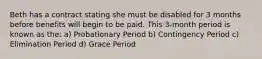 Beth has a contract stating she must be disabled for 3 months before benefits will begin to be paid. This 3-month period is known as the: a) Probationary Period b) Contingency Period c) Elimination Period d) Grace Period