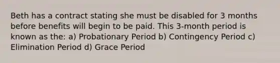 Beth has a contract stating she must be disabled for 3 months before benefits will begin to be paid. This 3-month period is known as the: a) Probationary Period b) Contingency Period c) Elimination Period d) Grace Period