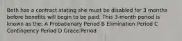 Beth has a contract stating she must be disabled for 3 months before benefits will begin to be paid. This 3-month period is known as the: A Probationary Period B Elimination Period C Contingency Period D Grace Period