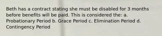 Beth has a contract stating she must be disabled for 3 months before benefits will be paid. This is considered the: a. Probationary Period b. Grace Period c. Elimination Period d. Contingency Period