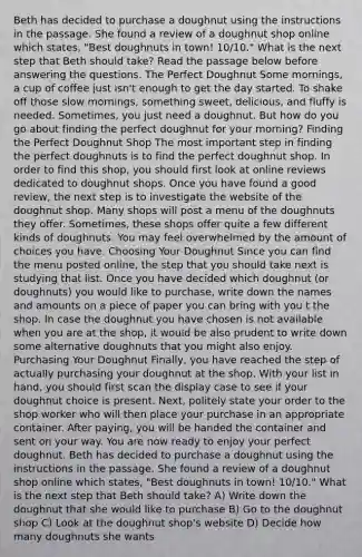 Beth has decided to purchase a doughnut using the instructions in the passage. She found a review of a doughnut shop online which states, "Best doughnuts in town! 10/10." What is the next step that Beth should take? Read the passage below before answering the questions. The Perfect Doughnut Some mornings, a cup of coffee just isn't enough to get the day started. To shake off those slow mornings, something sweet, delicious, and fluffy is needed. Sometimes, you just need a doughnut. But how do you go about finding the perfect doughnut for your morning? Finding the Perfect Doughnut Shop The most important step in finding the perfect doughnuts is to find the perfect doughnut shop. In order to find this shop, you should first look at online reviews dedicated to doughnut shops. Once you have found a good review, the next step is to investigate the website of the doughnut shop. Many shops will post a menu of the doughnuts they offer. Sometimes, these shops offer quite a few different kinds of doughnuts. You may feel overwhelmed by the amount of choices you have. Choosing Your Doughnut Since you can find the menu posted online, the step that you should take next is studying that list. Once you have decided which doughnut (or doughnuts) you would like to purchase, write down the names and amounts on a piece of paper you can bring with you t the shop. In case the doughnut you have chosen is not available when you are at the shop, it would be also prudent to write down some alternative doughnuts that you might also enjoy. Purchasing Your Doughnut Finally, you have reached the step of actually purchasing your doughnut at the shop. With your list in hand, you should first scan the display case to see if your doughnut choice is present. Next, politely state your order to the shop worker who will then place your purchase in an appropriate container. After paying, you will be handed the container and sent on your way. You are now ready to enjoy your perfect doughnut. Beth has decided to purchase a doughnut using the instructions in the passage. She found a review of a doughnut shop online which states, "Best doughnuts in town! 10/10." What is the next step that Beth should take? A) Write down the doughnut that she would like to purchase B) Go to the doughnut shop C) Look at the doughnut shop's website D) Decide how many doughnuts she wants