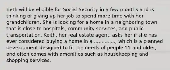 Beth will be eligible for Social Security in a few months and is thinking of giving up her job to spend more time with her grandchildren. She is looking for a home in a neighboring town that is close to hospitals, community services, and public transportation. Keith, her real estate agent, asks her if she has ever considered buying a home in a .............., which is a planned development designed to fit the needs of people 55 and older, and often comes with amenities such as housekeeping and shopping services.