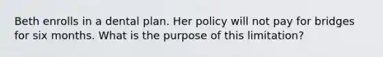 Beth enrolls in a dental plan. Her policy will not pay for bridges for six months. What is the purpose of this limitation?