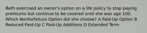 Beth exercised an owner's option on a life policy to stop paying premiums but continue to be covered until she was age 100. Which Nonforfeiture Option did she choose? A Paid-Up Option B Reduced Paid-Up C Paid-Up Additions D Extended Term