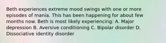 Beth experiences extreme mood swings with one or more episodes of mania. This has been happening for about few months now. Beth is most likely experiencing: A. Major depression B. Aversive conditioning C. Bipolar disorder D. Dissociative identity disorder