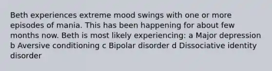 Beth experiences extreme mood swings with one or more episodes of mania. This has been happening for about few months now. Beth is most likely experiencing: a Major depression b Aversive conditioning c Bipolar disorder d Dissociative identity disorder