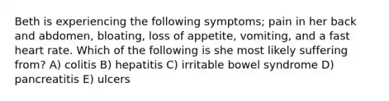 Beth is experiencing the following symptoms; pain in her back and abdomen, bloating, loss of appetite, vomiting, and a fast heart rate. Which of the following is she most likely suffering from? A) colitis B) hepatitis C) irritable bowel syndrome D) pancreatitis E) ulcers