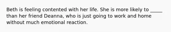 Beth is feeling contented with her life. She is more likely to _____ than her friend Deanna, who is just going to work and home without much emotional reaction.