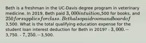 Beth is a freshman in the UC-Davis degree program in veterinary medicine. In 2019, Beth paid 3,000 in tuition,500 for books, and 250 for supplies for class. Beth also paid room and board of3,500. What is the total qualifying education expense for the student loan interest deduction for Beth in 2019? - 3,000. -3,750. - 7,250. -3,500.