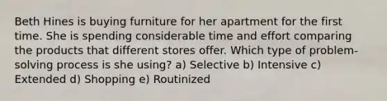 Beth Hines is buying furniture for her apartment for the first time. She is spending considerable time and effort comparing the products that different stores offer. Which type of problem-solving process is she using? a) Selective b) Intensive c) Extended d) Shopping e) Routinized