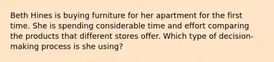 Beth Hines is buying furniture for her apartment for the first time. She is spending considerable time and effort comparing the products that different stores offer. Which type of decision-making process is she using?