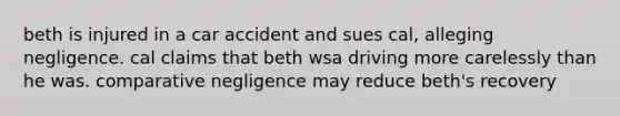 beth is injured in a car accident and sues cal, alleging negligence. cal claims that beth wsa driving more carelessly than he was. comparative negligence may reduce beth's recovery