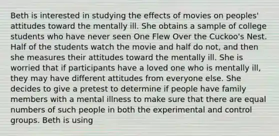 Beth is interested in studying the effects of movies on peoples' attitudes toward the mentally ill. She obtains a sample of college students who have never seen One Flew Over the Cuckoo's Nest. Half of the students watch the movie and half do not, and then she measures their attitudes toward the mentally ill. She is worried that if participants have a loved one who is mentally ill, they may have different attitudes from everyone else. She decides to give a pretest to determine if people have family members with a mental illness to make sure that there are equal numbers of such people in both the experimental and control groups. Beth is using