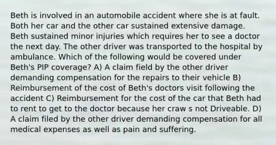 Beth is involved in an automobile accident where she is at fault. Both her car and the other car sustained extensive damage. Beth sustained minor injuries which requires her to see a doctor the next day. The other driver was transported to the hospital by ambulance. Which of the following would be covered under Beth's PIP coverage? A) A claim field by the other driver demanding compensation for the repairs to their vehicle B) Reimbursement of the cost of Beth's doctors visit following the accident C) Reimbursement for the cost of the car that Beth had to rent to get to the doctor because her craw s not Driveable. D) A claim filed by the other driver demanding compensation for all medical expenses as well as pain and suffering.