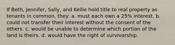 If Beth, Jennifer, Sally, and Kellie hold title to real property as tenants in common, they: a. must each own a 25% interest. b. could not transfer their interest without the consent of the others. c. would be unable to determine which portion of the land is theirs. d. would have the right of survivorship.