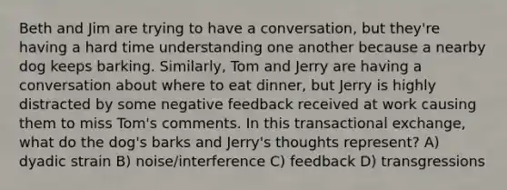 Beth and Jim are trying to have a conversation, but they're having a hard time understanding one another because a nearby dog keeps barking. Similarly, Tom and Jerry are having a conversation about where to eat dinner, but Jerry is highly distracted by some negative feedback received at work causing them to miss Tom's comments. In this transactional exchange, what do the dog's barks and Jerry's thoughts represent? A) dyadic strain B) noise/interference C) feedback D) transgressions