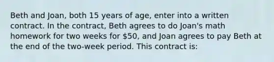 Beth and Joan, both 15 years of age, enter into a written contract. In the contract, Beth agrees to do Joan's math homework for two weeks for 50, and Joan agrees to pay Beth at the end of the two-week period. This contract is: