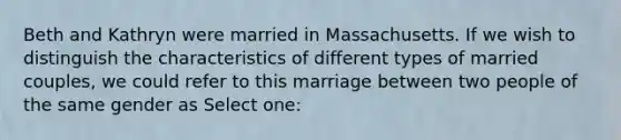 Beth and Kathryn were married in Massachusetts. If we wish to distinguish the characteristics of different types of married couples, we could refer to this marriage between two people of the same gender as Select one: