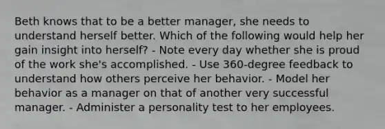 Beth knows that to be a better manager, she needs to understand herself better. Which of the following would help her gain insight into herself? - Note every day whether she is proud of the work she's accomplished. - Use 360-degree feedback to understand how others perceive her behavior. - Model her behavior as a manager on that of another very successful manager. - Administer a personality test to her employees.