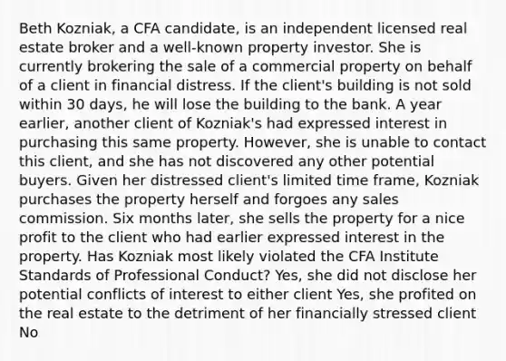 Beth Kozniak, a CFA candidate, is an independent licensed real estate broker and a well-known property investor. She is currently brokering the sale of a commercial property on behalf of a client in financial distress. If the client's building is not sold within 30 days, he will lose the building to the bank. A year earlier, another client of Kozniak's had expressed interest in purchasing this same property. However, she is unable to contact this client, and she has not discovered any other potential buyers. Given her distressed client's limited time frame, Kozniak purchases the property herself and forgoes any sales commission. Six months later, she sells the property for a nice profit to the client who had earlier expressed interest in the property. Has Kozniak most likely violated the CFA Institute Standards of Professional Conduct? Yes, she did not disclose her potential conflicts of interest to either client Yes, she profited on the real estate to the detriment of her financially stressed client No