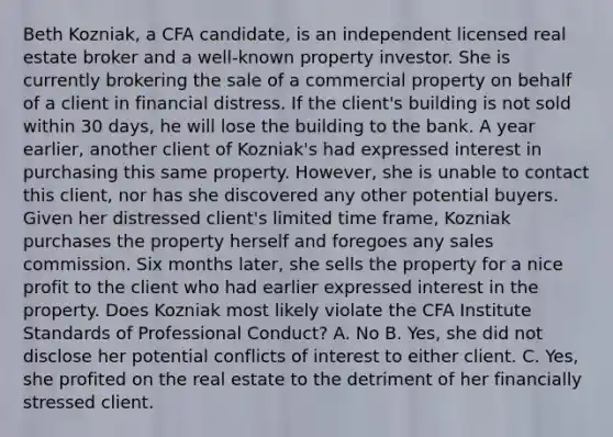 Beth Kozniak, a CFA candidate, is an independent licensed real estate broker and a well-known property investor. She is currently brokering the sale of a commercial property on behalf of a client in financial distress. If the client's building is not sold within 30 days, he will lose the building to the bank. A year earlier, another client of Kozniak's had expressed interest in purchasing this same property. However, she is unable to contact this client, nor has she discovered any other potential buyers. Given her distressed client's limited time frame, Kozniak purchases the property herself and foregoes any sales commission. Six months later, she sells the property for a nice profit to the client who had earlier expressed interest in the property. Does Kozniak most likely violate the CFA Institute Standards of Professional Conduct? A. No B. Yes, she did not disclose her potential conflicts of interest to either client. C. Yes, she profited on the real estate to the detriment of her financially stressed client.