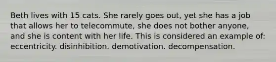 Beth lives with 15 cats. She rarely goes out, yet she has a job that allows her to telecommute, she does not bother anyone, and she is content with her life. This is considered an example of: eccentricity. disinhibition. demotivation. decompensation.