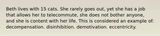 Beth lives with 15 cats. She rarely goes out, yet she has a job that allows her to telecommute, she does not bother anyone, and she is content with her life. This is considered an example of: decompensation. disinhibition. demotivation. eccentricity.